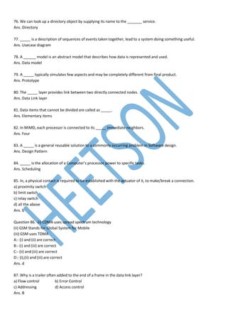 76. We can look up a directory object by supplying its name to the _______ service.
Ans. Directory
77. _____ is a description of sequences of events taken together, lead to a system doing something useful.
Ans. Usecase diagram
78. A ______ model is an abstract model that describes how data is represented and used.
Ans. Data model
79. A _____ typically simulates few aspects and may be completely different from final product.
Ans. Prototype
80. The _____ layer provides link between two directly connected nodes.
Ans. Data Link layer
81. Data items that cannot be divided are called as _____.
Ans. Elementary items
82. In MIMD, each processor is connected to its _____ immediate neighbors.
Ans. Four
83. A _____ is a general reusable solution to a commonly occurring problem in Software design.
Ans. Design Pattern
84. _____ is the allocation of a Computer’s processor power to specific tasks.
Ans. Scheduling
85. In, a physical contact is required to be established with the actuator of it, to make/break a connection.
a) proximity switch
b) limit switch
c) relay switch
d) all the above
Ans. b
Question 86. -(i) CDMA uses spread spectrum technology
(ii) GSM Stands for Global System for Mobile
(iii) GSM uses TDMA
A:- (i) and (ii) are correct
B:- (i) and (iii) are correct
C:- (ii) and (iii) are correct
D:- (i),(ii) and (iii) are correct
Ans. d
87. Why is a trailer often added to the end of a frame in the data link layer?
a) Flow control b) Error Control
c) Addressing d) Access control
Ans. B
 