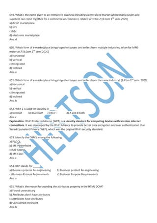 649. What is the name given to an interactive business providing a centralized market where many buyers and
suppliers can come together for e-commerce or commerce-related activities? [B.Com 2nd
sem. 2020]
a) direct marketplace
b) b2b
c) b2c
d) electronic marketplace
Ans. d
650. Which form of e-marketplace brings together buyers and sellers from multiple industries, often for MRO
materials? [B.Com 2nd
sem. 2020]
a) Horizontal
b) Vertical
c) Integrated
d) Inclined
Ans. a
651. Which form of e-marketplace brings together buyers and sellers from the same industry? [B.Com 2nd
sem. 2020]
a) horizontal
b) vertical
c) integrated
d) inclined
Ans. b
652. WPA 2 is used for security in _____
a) Internet b) Bluetooth c) Wi-Fi d) A and B both
Ans. c
Explanation: Wi-Fi Protected Access (WPA) is a security standard for computing devices with wireless internet
connections. It was developed by the Wi-Fi Alliance to provide better data encryption and user authentication than
Wired Equivalent Privacy (WEP), which was the original Wi-Fi security standard.
653. Identify the DBMS among the following:
a) PL/SQL
b) MS-PowerPoint
c) MS-Access
d) MS-Excel
Ans. c
654. BRP stands for _____
a) Business process Re-engineering b) Business product Re-engineering
c) Business Process Requirements d) Business Purpose Requirements
Ans. a
655. What is the reason for avoiding the attributes property in the HTML DOM?
a) Found unnecessary
b) Attributes don’t have attributes
c) Attributes have attributes
d) Considered irrelevant
Ans. b
 