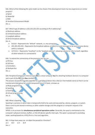 656. Which of the following life cycle model can be chosen if the development team has less experience on similar
projects?
a) Spiral
b) Waterfall
c) RAD
d) Iterative Enhancement Model
Ans. a
657. Which type of address is 255.255.255.255 according to IPv 4 addressing?
a) Multicast address
b) Limited broadcast address
c) Loopback address
d) Direct broadcast address
Ans. b
 0.0.0.0 – Represents the “default” network, i.e. any connection
 255.255.255.255 – Represents the broadcast address, or place to route messages to be sent to every device
within a network
 127.0.0.1 – Represents “localhost” or the “loopback address”, allowing a device to refer to itself, regardless
of what network it is connected to
658. To extend the connectivity of the processor bus we use ____.
a) PCI bus
b) SCSI bus
c) Controllers
d) Multiple bus
Ans. a
659. Peripheral Component Interconnect (PCI) is a local computer bus for attaching hardware devices in a computer
and is part of the PCI Local Bus standard.
The process of transferring data intended for a peripheral device into a disk (or intermediate store) so that it can be
transferred to peripheral at a more convenient time or in bulk, is known as:
a) Multi-programming
b) Spooling
c) Caching
d) Virtual programming
Ans. b
660. What is Spooling
Spooling is a process in which data is temporarily held to be used and executed by a device, program, or system.
Data is sent to and stored in memory or other volatile storage until the program or computer requests it for
execution.
SPOOL is an acronym for simultaneous peripheral operations online. Generally, the spool is maintained on the
computer's physical memory, buffers, or the I/O device-specific interrupts. The spool is processed in ascending
order, working based on a FIFO (first-in, first-out) algorithm.
661. In how many ways can an object be passed to a function?
a) 1 b) 2 c) 3 d) 4
Ans. c
 