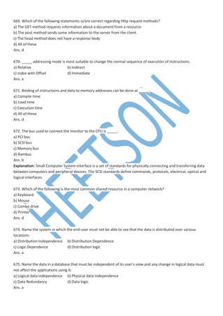 669. Which of the following statements is/are correct regarding Http request methods?
a) The GET method requests information about a document from a resource
b) The post method sends some information to the server from the client.
c) The head method does not have a response body
d) All of these
Ans. d
670. _____ addressing mode is most suitable to change the normal sequence of execution of instructions.
a) Relative b) Indirect
c) Index with Offset d) Immediate
Ans. a
671. Binding of instructions and data to memory addresses can be done at _____.
a) Compile-time
b) Load time
c) Execution time
d) All of these
Ans. d
672. The bus used to connect the monitor to the CPU is _____.
a) PCI bus
b) SCSI bus
c) Memory bus
d) Rambus
Ans. b
Explanation: Small Computer System Interface is a set of standards for physically connecting and transferring data
between computers and peripheral devices. The SCSI standards define commands, protocols, electrical, optical and
logical interfaces.
673. Which of the following is the most common shared resource in a computer network?
a) Keyboard
b) Mouse
c) Combo drive
d) Printer
Ans. d
674. Name the system in which the end-user must not be able to see that the data is distributed over various
locations:
a) Distribution Independence b) Distribution Dependence
c) Logic Dependence d) Distribution logic
Ans. a
675. Name the data in a database that must be independent of its user’s view and any change in logical data must
not affect the applications using it:
a) Logical data independence b) Physical data independence
c) Data Redundancy d) Data logic
Ans. a
 