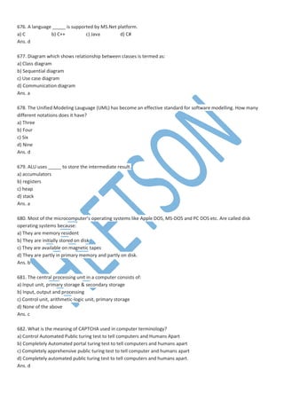 676. A language _____ is supported by MS.Net platform.
a) C b) C++ c) Java d) C#
Ans. d
677. Diagram which shows relationship between classes is termed as:
a) Class diagram
b) Sequential diagram
c) Use case diagram
d) Communication diagram
Ans. a
678. The Unified Modeling Lauguage (UML) has become an effective standard for software modelling. How many
different notations does it have?
a) Three
b) Four
c) Six
d) Nine
Ans. d
679. ALU uses _____ to store the intermediate result.
a) accumulators
b) registers
c) heap
d) stack
Ans. a
680. Most of the microcomputer’s operating systems like Apple DOS, MS-DOS and PC DOS etc. Are called disk
operating systems because:
a) They are memory resident
b) They are initially stored on disk
c) They are available on magnetic tapes
d) They are partly in primary memory and partly on disk.
Ans. b
681. The central processing unit in a computer consists of:
a) Input unit, primary storage & secondary storage
b) Input, output and processing
c) Control unit, arithmetic-logic unit, primary storage
d) None of the above
Ans. c
682. What is the meaning of CAPTCHA used in computer terminology?
a) Control Automated Public turing test to tell computers and Humans Apart
b) Completely Automated portal turing test to tell computers and humans apart
c) Completely apprehensive public turing test to tell computer and humans apart
d) Completely automated public turing test to tell computers and humans apart.
Ans. d
 