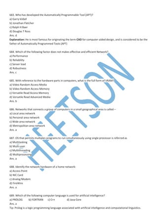683. Who has developed the Automatically Programmable Tool (APT)?
a) Garry kildall
b) Jonathan Fletcher
c) Ralph H Baer
d) Douglas T Ross
Ans. d
Explanation: He is most famous for originating the term CAD for computer-aided design, and is considered to be the
father of Automatically Programmed Tools (APT)
684. Which of the following factor does not makes effective and efficient Network?
a) Performance
b) Reliability
c) Server load
d) Robustness
Ans. c
685. With reference to the hardware parts in computers, what is the full form of VRAM?
a) Video Random Access Media
b) Video Random Access Memory
c) Versatile Read Access Memory
d) Versatile Read Advanced Media
Ans. b
686. Networks that connects a group of computers in a small geographical area is called –
a) Local area network
b) Personal area network
c) Wide area network
d) Metropolitan area network
Ans. a
687. OS that permits multiples programs to run simultaneously using single processor is referred as
a) Multitasking
b) Multi-user
c) Multithreading
d) Multiprocessing
Ans. a
688. Identify the network hardware of a home network:
a) Access Point
b) NIC Card
c) Analog Modem
d) FireWire
Ans. a
689. Which of the following computer language is used for artificial intelligence?
a) PROLOG b) FORTRAN c) C++ d) Java Core
Ans. a
Tip: Prolog is a logic programming language associated with artificial intelligence and computational linguistics.
 