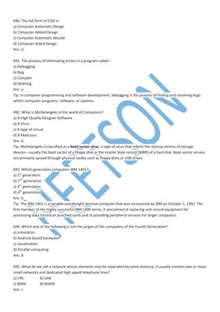 690. The full form of CAD is-
a) Computer Automatic Design
b) Computer Added Design
c) Computer Automatic decode
d) Computer Aided Design
Ans. d
691. The process of eliminating errors in a program called –
a) Debugging
b) Bug
c) Compiler
d) Deleting
Ans. a
Tip: In computer programming and software development, debugging is the process of finding and resolving bugs
within computer programs, software, or systems
692. What is Michelangelo in the world of Computers?
a) A High Quality Designer Software
b) A Virus
c) A type of circuit
d) A Malicious
Ans. b
Tip: Michelangelo is classified as a boot sector virus, a type of virus that infects the startup sectors of storage
devices—usually the boot sector of a floppy disk or the master boot record (MBR) of a hard disk. Boot sector viruses
are primarily spread through physical media such as floppy disks or USB drives.
693. Which generation computers IBM 1401?
a) 1st
generation
b) 2nd
generation
c) 3rd
generation
d) 4th
generation
Ans. b
Tip: The IBM 1401 is a variable-wordlength decimal computer that was announced by IBM on October 5, 1959. The
first member of the highly successful IBM 1400 series, it was aimed at replacing unit record equipment for
processing data stored on punched cards and at providing peripheral services for larger computers.
694. Which one of the following is not the jargon of the computers of the Fourth Generation?
a) simulation
b) Android-based hardware
c) visualization
d) Parallel computing
Ans. b
695. What do we call a network whose elements may be separated by some distance, it usually involves two or more
small networks and dedicated high speed telephone lines?
a) URL b) LAN
c) WAN d) WWW
Ans. c
 