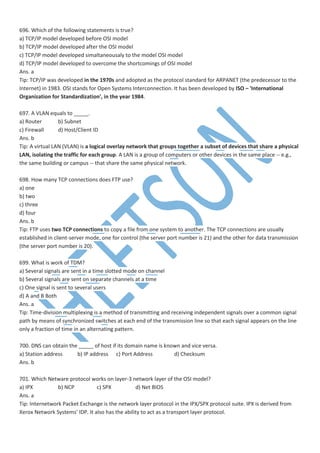 696. Which of the following statements is true?
a) TCP/IP model developed before OSI model
b) TCP/IP model developed after the OSI model
c) TCP/IP model developed simaltaneousaly to the model OSI model
d) TCP/IP model developed to overcome the shortcomings of OSI model
Ans. a
Tip: TCP/IP was developed in the 1970s and adopted as the protocol standard for ARPANET (the predecessor to the
Internet) in 1983. OSI stands for Open Systems Interconnection. It has been developed by ISO – 'International
Organization for Standardization', in the year 1984.
697. A VLAN equals to _____.
a) Router b) Subnet
c) Firewall d) Host/Client ID
Ans. b
Tip: A virtual LAN (VLAN) is a logical overlay network that groups together a subset of devices that share a physical
LAN, isolating the traffic for each group. A LAN is a group of computers or other devices in the same place -- e.g.,
the same building or campus -- that share the same physical network.
698. How many TCP connections does FTP use?
a) one
b) two
c) three
d) four
Ans. b
Tip: FTP uses two TCP connections to copy a file from one system to another. The TCP connections are usually
established in client-server mode, one for control (the server port number is 21) and the other for data transmission
(the server port number is 20).
699. What is work of TDM?
a) Several signals are sent in a time slotted mode on channel
b) Several signals are sent on separate channels at a time
c) One signal is sent to several users
d) A and B Both
Ans. a
Tip: Time-division multiplexing is a method of transmitting and receiving independent signals over a common signal
path by means of synchronized switches at each end of the transmission line so that each signal appears on the line
only a fraction of time in an alternating pattern.
700. DNS can obtain the _____ of host if its domain name is known and vice versa.
a) Station address b) IP address c) Port Address d) Checksum
Ans. b
701. Which Netware protocol works on layer-3 network layer of the OSI model?
a) IPX b) NCP c) SPX d) Net BIOS
Ans. a
Tip: Internetwork Packet Exchange is the network layer protocol in the IPX/SPX protocol suite. IPX is derived from
Xerox Network Systems' IDP. It also has the ability to act as a transport layer protocol.
 