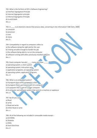 702. What is the full form of ISP in Software Engineering?
a) Interface Segregation Principle
b) Internet Segregation principle
c) Informal Segregation Principle
d) A and B both
Ans. a
703. A ____ is an electronic device that process data, converting it into information? [SBI Clerk, 2009]
a) computer
b) processor
c) case
d) stylus
Ans. b
704. Compatibility in regard to computers refers to
a) the software doing the right job for the user
b) it being versatile enough to handle the job
c) the software being able to run on the computer
d) software running with other previously installed software
Ans. c
705. Every computer has a(n) ____; many also have _____.
a) operating system; a client system
b) operating system; instruction sets
c) application programs; an operating system
d) operating system; application programs
Ans. d
706. What is an embedded system?
a) A program that comes wrapped in a box
b) A program that is permanent part of a computer
c) A computer that is part of a larger computer
d) A computer and software system that controls a machine or appliance
Ans. d
707. By CD you can
a) Read
b) write
c) Read and write
d) Either Read or write
Ans. a
708. All of the following are included in removable media except –
a) CD-ROMs
b) Diskette
c) DVDs
d) Hard Disk Drive
Ans. d
 