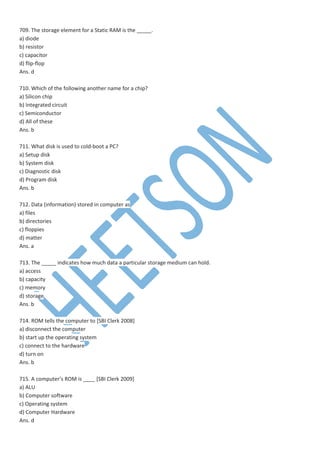 709. The storage element for a Static RAM is the _____.
a) diode
b) resistor
c) capacitor
d) flip-flop
Ans. d
710. Which of the following another name for a chip?
a) Silicon chip
b) Integrated circuit
c) Semiconductor
d) All of these
Ans. b
711. What disk is used to cold-boot a PC?
a) Setup disk
b) System disk
c) Diagnostic disk
d) Program disk
Ans. b
712. Data (information) stored in computer as
a) files
b) directories
c) floppies
d) matter
Ans. a
713. The _____ indicates how much data a particular storage medium can hold.
a) access
b) capacity
c) memory
d) storage
Ans. b
714. ROM tells the computer to [SBI Clerk 2008]
a) disconnect the computer
b) start up the operating system
c) connect to the hardware
d) turn on
Ans. b
715. A computer’s ROM is ____ [SBI Clerk 2009]
a) ALU
b) Computer software
c) Operating system
d) Computer Hardware
Ans. d
 