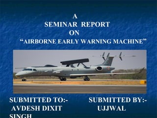 A
SEMINAR REPORT
ON
“AIRBORNE EARLY WARNING MACHINE”
SUBMITTED TO:- SUBMITTED BY:-
AVDESH DIXIT UJJWAL
 