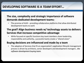 DEVELOPING SOFTWARE IS A  TEAM  EFFORT… The size, complexity and strategic importance of software  demands dedicated development teams: The promise of ALM – providing collaborative platforms that allow distributed development teams to work  The goal? Align business needs w/ technology assets to delivers Services that increase competitive advantage  While focused on specific functions key team members share leadership, responsibility and authority…successful teams create a  “shared vision” Buying decisions are influenced and made by a team The adoption of Services that fit an organization’s application lifecycle management process is driven by architects, senior developers and development managers… the software development buying team. 