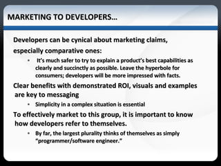 MARKETING TO DEVELOPERS… Developers can be cynical about marketing claims, especially comparative ones:  It’s much safer to try to explain a product’s best capabilities as clearly and succinctly as possible. Leave the hyperbole for consumers; developers will be more impressed with facts. Clear benefits with demonstrated ROI, visuals and examples are key to messaging Simplicity in a complex situation is essential To effectively market to this group, it is important to know how developers refer to themselves.  By far, the largest plurality thinks of themselves as simply “programmer/software engineer.” 