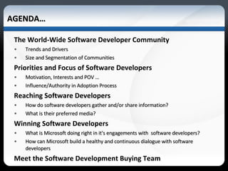 The World-Wide Software Developer Community Trends and Drivers Size and Segmentation of Communities Priorities and Focus of Software Developers Motivation, Interests and POV … Influence/Authority in Adoption Process Reaching Software Developers How do software developers gather and/or share information? What is their preferred media? Winning Software Developers  What is Microsoft doing right in it's engagements with  software developers?  How can Microsoft build a healthy and continuous dialogue with software developers Meet the Software Development Buying Team AGENDA… 