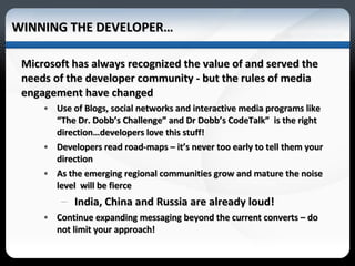 WINNING THE DEVELOPER… Microsoft has always recognized the value of and served the needs of the developer community - but the rules of media engagement have changed Use of Blogs, social networks and interactive media programs like “The Dr. Dobb’s Challenge” and Dr Dobb’s CodeTalk”  is the right direction…developers love this stuff! Developers read road-maps – it’s never too early to tell them your direction As the emerging regional communities grow and mature the noise level  will be fierce India, China and Russia are already loud! Continue expanding messaging beyond the current converts – do not limit your approach!  