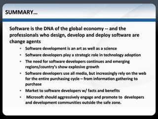 SUMMARY… Software is the DNA of the global economy -- and the professionals who design, develop and deploy software are change agents Software development is an art as well as a science Software developers play a strategic role in technology adoption The need for software developers continues and emerging regions/country’s show explosive growth Software developers use all media, but increasingly rely on the web for the entire purchasing cycle – from information gathering to purchase Market to software developers w/ facts and benefits Microsoft should aggressively engage and promote to  developers and development communities outside the safe zone. 
