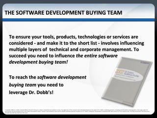 THE SOFTWARE DEVELOPMENT BUYING TEAM In October 2006, Dr. Dobb's retained Wilson Research Group to conduct comprehensive audience survey. The objectives of this research were developed based on the needs of Dr. Dobb’s marketing partners, including overall audience demographics, tool usage, plans for purchasing, the purchasing process, and media consumption trends. Survey e-mail invitations were sent to 28,829 randomly selected recipients on Dr. Dobb's mailing list. Respondents completed 469 valid surveys for a 2% response rate. The data presented in this document provides you with key data from the study.  To ensure your tools, products, technologies or services are considered - and make it to the short list - involves influencing multiple layers of  technical and corporate management. To succeed you need to influence  the entire software development buying team! To reach the  software development  buying team  you need to  leverage Dr. Dobb’s! 