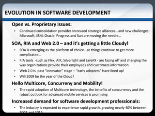 EVOLUTION IN SOFTWARE DEVELOPMENT  Open vs. Proprietary Issues: Continued consolidation provides increased strategic alliances...and new challenges; Microsoft, IBM, Oracle, Progress and Sun are moving the needle… SOA, RIA and Web 2.0 – and it’s getting a little Cloudy! SOA is emerging as the platform of choice…so things continue to get more complicated… RIA tools  -such as Flex, AIR, Silverlight and JavaFX - are facing off and changing the way organizations provide their employees and customers information  Web 2.0 is  past “innovator” stage – “early adopters” have lined up!  Will 2009 be the year of the Cloud? Hello Multicore, Concurreny and Mobility! The rapid adoption of Multicore technology, the benefits of concurrency and the robust outlook for advanced mobile services is promising  Increased demand for software development professionals: The industry is expected to experience rapid growth, growing nearly 40% between 2007 and 2014. *Source 2006-07 Occupational Outlook Handbook 