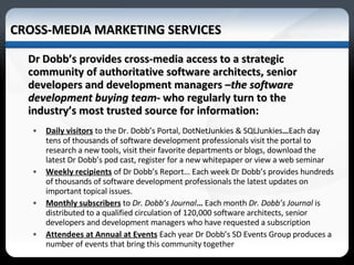 CROSS-MEDIA MARKETING SERVICES Dr Dobb’s provides cross-media access to a strategic community of authoritative software architects, senior developers and development managers – the software development buying team - who regularly turn to the industry’s most trusted source for information: Daily visitors   to the Dr. Dobb’s Portal, DotNetJunkies & SQLJunkies … Each day tens of thousands of software development professionals visit the portal to research a new tools, visit their favorite departments or blogs, download the latest Dr Dobb’s pod cast, register for a new whitepaper or view a web seminar Weekly recipients   of Dr Dobb’s Report… Each week Dr Dobb’s provides hundreds of thousands of software development professionals the latest updates on important topical issues. Monthly subscribers  to  Dr. Dobb’s Journal …  Each month  Dr. Dobb’s Journal  is distributed to a qualified circulation of 120,000 software architects, senior developers and development managers who have requested a subscription Attendees at Annual at Events   Each   year   Dr Dobb’s SD Events Group produces a number of events that bring this community together  