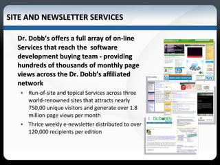 SITE AND NEWSLETTER SERVICES Dr. Dobb’s offers a full array of on-line Services that reach the  software development buying team - providing hundreds of thousands of monthly page views across the Dr. Dobb’s affiliated network Run-of-site and topical Services across three world-renowned sites that attracts nearly 750,00 unique visitors and generate over 1.8 million page views per month Thrice weekly e-newsletter distributed to over 120,000 recipients per edition 