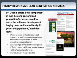 HIGHLY RESPONSIVE LEAD GENERATION SERVICES Dr. Dobb’s offers a full compliment of turn-key and custom lead generation Services geared to reach the software development buying team and immediately fill your sales pipeline w/ qualified leads: Whitepaper and Evaluation download programs to position your organization as an industry thought leader or drive immediate product adoption E-zines/E-Digests that combine the power of Dobb’s content with your unique Services  Highly effective Web Seminars  Innovative custom opportunities  