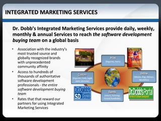 INTEGRATED MARKETING SERVICES Dr. Dobb’s Integrated Marketing Services provide daily, weekly, monthly & annual Services to reach  the software development buying team  on a global basis Association with the industry’s most trusted source and  globally recognized brands with unprecedented  community affinity  Access to hundreds of thousands of authoritative software development professionals -  the entire software development buying team Rates that that reward our partners for using Integrated Marketing Services 