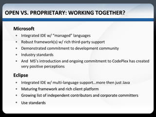 Microsoft Integrated IDE w/ “managed” languages Robust framework(s) w/ rich third-party support Demonstrated commitment to development community Industry standards And  MS’s introduction and ongoing commitment to CodePlex has created very positive perceptions Eclipse Integrated IDE w/ multi-language support…more then just Java Maturing framework and rich client platform Growing list of independent contributors and corporate committers Use standards OPEN VS. PROPRIETARY: WORKING TOGETHER? *Source 2006-07 Occupational Outlook Handbook 