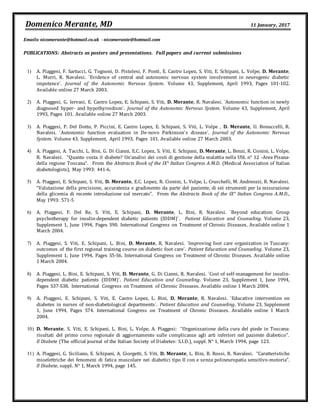 Domenico Merante, MD 11 January, 2017
Emails:nicomerante@hotmail.co.uk - nicomerante@hotmail.com
PUBLICATIONS: Abstracts as posters and presentations. Full papers and current submissions
1) A. Piaggesi, F. Sartucci, G. Tognoni, D. Pistolesi, F. Ponti, E. Castro Lopez, S. Viti, E. Schipani, L. Volpe, D. Merante,
L. Murri, R. Navalesi. `Evidence of central and autonomic nervous system involvement in neurogenic diabetic
impotence`. Journal of the Autonomic Nervous System. Volume 43, Supplement, April 1993, Pages 101-102.
Available online 27 March 2003.
2) A. Piaggesi, G. Iervasi, E. Castro Lopez, E. Schipani, S. Viti, D. Merante, R. Navalesi. `Autonomic function in newly
diagnosed hyper- and hypothyroidism`. Journal of the Autonomic Nervous System. Volume 43, Supplement, April
1993, Pages 101. Available online 27 March 2003.
3) A. Piaggesi, P. Del Dotto, P. Piccini, E. Castro Lopez, E. Schipani, S. Viti, L. Volpe , D. Merante, U. Bonuccelli, R.
Navalesi. `Autonomic function evaluation in De-novo Parkinson`s disease`. Journal of the Autonomic Nervous
System. Volume 43, Supplement, April 1993, Pages 101. Available online 27 March 2003.
4) A. Piaggesi, A. Tacchi, L. Bini, G. Di Cianni, E.C. Lopez, S. Viti, E. Schipani, D. Merante, L. Benzi, R. Cionini, L. Volpe,
R. Navalesi. “Quanto costa il diabete? Un’analisi dei costi di gestione della malattia nella USL n° 12 -Area Pisana-
della regione Toscana”. From the Abstracts Book of the IX° Italian Congress A.M.D. (Medical Association of Italian
diabetologists), May 1993: 441-6.
5) A. Piaggesi, E. Schipani, S. Viti, D. Merante, E.C. Lopez, R. Cionini, L. Volpe, L. Cruschelli, M. Andreozzi, R. Navalesi.
“Valutazione della precisione, accuratezza e gradimento da parte del paziente, di sei strumenti per la misurazione
della glicemia di recente introduzione sul mercato”. From the Abstracts Book of the IX° Italian Congress A.M.D.,
May 1993: 571-5
6) A. Piaggesi, F. Del Re, S. Viti, E. Schipani, D. Merante, L. Bini, R. Navalesi. `Beyond education: Group
psychotherapy for insulin-dependent diabetic patients (IDDM)`. Patient Education and Counseling. Volume 23,
Supplement 1, June 1994, Pages S90. International Congress on Treatment of Chronic Diseases. Available online 1
March 2004.
7) A. Piaggesi, S. Viti, E. Schipani, L. Bini, D. Merante, R. Navalesi. `Improving foot care organization in Tuscany:
outcomes of the first regional training course on diabetic foot care`. Patient Education and Counseling. Volume 23,
Supplement 1, June 1994, Pages S5-S6. International Congress on Treatment of Chronic Diseases. Available online
1 March 2004.
8) A. Piaggesi, L. Bini, E. Schipani, S. Viti, D. Merante, G. Di Cianni, R. Navalesi. `Cost of self-management for insulin-
dependent diabetic patients (IDDM)`. Patient Education and Counseling. Volume 23, Supplement 1, June 1994,
Pages S37-S38. International Congress on Treatment of Chronic Diseases. Available online 1 March 2004.
9) A. Piaggesi, E. Schipani, S. Viti, E. Castro Lopez, L. Bini, D. Merante, R. Navalesi. `Educative intervention on
diabetes in nurses of non-diabetological departments`. Patient Education and Counseling. Volume 23, Supplement
1, June 1994, Pages S74. International Congress on Treatment of Chronic Diseases. Available online 1 March
2004.
10) D. Merante, S. Viti, E. Schipani, L. Bini, L. Volpe, A. Piaggesi: “Organizzazione della cura del piede in Toscana:
risultati del primo corso regionale di aggiornamento sulle complicanze agli arti inferiori nel paziente diabetico”.
Il Diabete (The official journal of the Italian Society of Diabetes: S.I.D.), suppl. N° 1, March 1994, page 123.
11) A. Piaggesi, G. Siciliano, E. Schipani, A. Giorgetti, S. Viti, D. Merante, L. Bini, B. Rossi, R. Navalesi. “Caratteristiche
mioelettriche dei fenomeni di fatica muscolare nei diabetici tipo II con e senza polineuropatia sensitivo-motoria”.
Il Diabete, suppl. N° 1, March 1994, page 145.
 