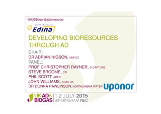 DEVELOPING BIORESOURCES
THROUGH AD
#UKADBiogas @adbioresources
CHAIR:
DR ADRIAN HIGSON, NNFCC
PANEL:
PROF CHRISTOPHER RAYNER, C-CAPTURE
STEVE BROOME, CPI
PHIL SCOTT, AMEC
JOHN WILLIAMS, ADAS UK
DR DONNA RAWLINSON, NORTHUMBRIA WATER
 