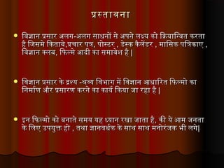 पस्तावनापस्तावना
 िवजान पसार अलगिवजान पसार अलग--अलग साधनों से अपने लक्ष्य को िक्रियािन्वत करताअलग साधनों से अपने लक्ष्य को िक्रियािन्वत करता
है िजिसमे िकताबेहै िजिसमे िकताबे,,पचिार पतपचिार पत,, पोस्टरपोस्टर ,, डेस्क कैलेंडरडेस्क कैलेंडर ,, मािसक पितकाएरमािसक पितकाएर ,,
िवजान क्लबिवजान क्लब,, िफलमे आदिी का समावेश हैिफलमे आदिी का समावेश है ||
 िवजान पसार के द्रश्यिवजान पसार के द्रश्य --श्रव्य िवभाग में िवजान आधािरत िफलमो काश्रव्य िवभाग में िवजान आधािरत िफलमो का
िनमार्माण और पसारण करने का कायर्मा िकया जिा रहा हैिनमार्माण और पसारण करने का कायर्मा िकया जिा रहा है ||
 इन िफलमो को बनाते समय यह ध्यान रखा जिाता हैइन िफलमो को बनाते समय यह ध्यान रखा जिाता है,, की ये आम जिनताकी ये आम जिनता
के िलएर उपयुक्त होके िलएर उपयुक्त हो ,, तथा जानवधर्माक के साथ साथ मनोरंजिक भी लगेतथा जानवधर्माक के साथ साथ मनोरंजिक भी लगे||
 