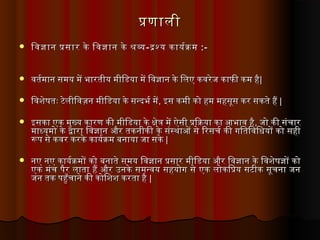 पणालीपणाली
 िवजान पसार के िवजान के शविवजान पसार के िवजान के शव --दशय कायरकमदशय कायरकम :-:-
 वतमरमान समय में भारतमीय मीिडिया में िवजान के िलए कवरेज काफी कम हैवतमरमान समय में भारतमीय मीिडिया में िवजान के िलए कवरेज काफी कम है||
 िवशेषतमः टेलीिवज़न मीिडिया के सन्दर्भर मेंिवशेषतमः टेलीिवज़न मीिडिया के सन्दर्भर में,, इस कमी को हम महसूस कर सकतमे हैंइस कमी को हम महसूस कर सकतमे हैं ||
 इसका एक मुख्य कारण की मीिडिया के क्षेत्र में ऐसी पियाकया का आभाव हैइसका एक मुख्य कारण की मीिडिया के क्षेत्र में ऐसी पियाकया का आभाव है,, जो की संचारजो की संचार
माध्यमो के द्वारा िवजान और तमकनीकी के संस्थाओं से िरसचर की गतितमिविधियों को सहीमाध्यमो के द्वारा िवजान और तमकनीकी के संस्थाओं से िरसचर की गतितमिविधियों को सही
रूप से कवर करके कायरकम बनाया जा सकेरूप से कवर करके कायरकम बनाया जा सके ||
 नए नए कायरकमों को बनातमे समय िवजान पसार मीिडिया और िवजान के िवशेषजों कोनए नए कायरकमों को बनातमे समय िवजान पसार मीिडिया और िवजान के िवशेषजों को
एक मंच पैर लातमा हैं और उनके समन्वय सहयोगत से एक लोकिपय सटीक सूचना जनएक मंच पैर लातमा हैं और उनके समन्वय सहयोगत से एक लोकिपय सटीक सूचना जन
जन तमक पहुँचाने की कोिशश करतमा हैजन तमक पहुँचाने की कोिशश करतमा है ||
 