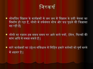 िनषकषरिनषकषर
 लोकिप्रिय विविज्ञान वके वकायरक्रमों वसे वजन वजन वमें विविज्ञान वके वप्रिती वचेतना वका वलोकिप्रिय विविज्ञान वके वकायरक्रमों वसे वजन वजन वमें विविज्ञान वके वप्रिती वचेतना वका व
िनमारण वहो वरहा वहैिनमारण वहो वरहा वहै, व, वलोगो वमें वतकरसंगत वसोच वऔर वप्रिश्न वपूछने वकी विजज्ञासा वलोगो वमें वतकरसंगत वसोच वऔर वप्रिश्न वपूछने वकी विजज्ञासा व
बढ़ वरही वहैबढ़ वरही वहै| व| व
 लोगो वका वरुझान वहम वसमय वसमय वपर वआने वविाले वपत्रोंलोगो वका वरुझान वहम वसमय वसमय वपर वआने वविाले वपत्रों, व, वईमेलईमेल, व, विफिल्मों वकी विफिल्मों वकी व
मांग वआिदि वसे वसमझ वसकते वहै वमांग वआिदि वसे वसमझ वसकते वहै व| व| व
 सारे वकायरक्रमों वका वउद्देश्य वसंिविधान वमें विनिहत वहमारे वकतरव्यों वको वपूणर वकरने वसारे वकायरक्रमों वका वउद्देश्य वसंिविधान वमें विनिहत वहमारे वकतरव्यों वको वपूणर वकरने व
में वअग्रसर वहै वमें वअग्रसर वहै व|| व व
 