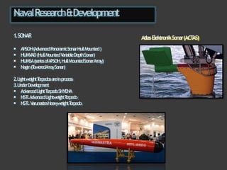 NavalResearch&Development
1.SONAR
 APSOH(AdvancedP
anoramicSonarHullMounted)
 HUMV
AD(HullMountedV
ariableDepthSonar)
 HUMSA(seriesofAPSOH,HullMounte
dSonarArray)
 Nagin(T
oweredArraySonar)
2.LightweightT
orpedosareinprocess
3.UnderDevelopment
 AdvancedLightT
orpedoSHYENA
 NSTLAdvancedLightweightT
orpedo
 NSTLV
arunastraHeavyweightT
orpedo
AtlasElektronikSonar(ACT
AS)
 