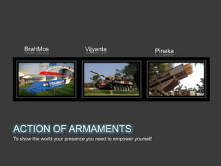 ACTION OF ARMAMENTS
To show the world your presence you need to empower yourself
BrahMos Vijyanta Pinaka
 