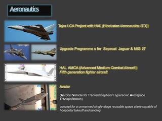 Aeronautics
Tejas LCA Project with HAL (Hindustan Aeronautics LTD)
Upgrade Programme s for Sepecat Jaguar & MIG 27
HAL AMCA (Advanced Medium Combat Aircraft)
Fifth generation fighter aircraft
Avatar
(Aerobic Vehicle for Transatmospheric Hypersonic Aerospace
TrAnspoRtation)
concept for a unmanned single-stage reusable space plane capable of
horizontal takeoff and landing
 