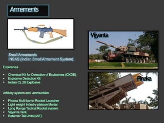 Armaments
 Chemical Kit for Detection of Explosives (CKDE)
 Explosive Detection Kit
 Indian CL 20 Explosive
Small Armaments
INSAS (Indian SmallArmament System)
Explosives
Artillery system and ammunition
 Pinaka Multi barrel Rocket Launcher
 Light weight Infantry platoon Mortar
 Long Range Tactical Rocket system
 Vijyanta Tank
 Retarder Tail Units (IAF)
Vijyanta
Pinaka
 