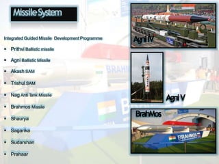 MissileSystem
Integrated Guided Missile Development Programme
 Prithvi Ballistic missile
 Agni Ballistic Missile
 Akash SAM
 Trishul SAM
 Nag Anti T
ank Missile
 Brahmos Missile
 Shaurya
 Sagarika
 Sudarshan
 Prahaar
AgniIV
AgniV
BrahMos
 