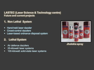 LASTEC (Laser Science & Technology centre)
Future and current projects
1. Non Lethal System
 Hand-held laser dazzler
 Crowd-control dazzlers
 Laser-based ordnance disposal system
2. Lethal System
 Air defence dazzlers
 25-kilowatt laser systems
 100-kilowatt solid-state laser systems
Jholokia spray
 