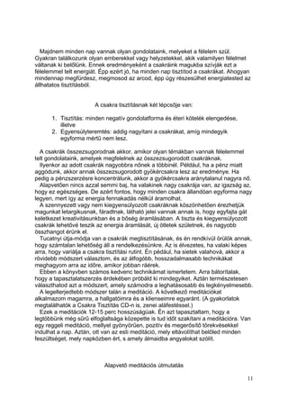 Majdnem minden nap vannak olyan gondolataink, melyeket a félelem szül.
Gyakran találkozunk olyan emberekkel vagy helyzetekkel, akik valamilyen félelmet
váltanak ki belőlünk. Ennek eredményeként a csakráink magukba szívják ezt a
félelemmel telt energiát. Épp ezért jó, ha minden nap tisztítod a csakrákat. Ahogyan
mindennap megfürdesz, megmosod az arcod, épp úgy részesülhet energiatested az
állhatatos tisztításból.


                       A csakra tisztításnak két lépcsője van:

      1. Tisztítás: minden negatív gondolatforma és éteri kötelék elengedése,
         illetve
      2. Egyensúlyteremtés: addig nagyítani a csakrákat, amíg mindegyik
         egyforma mértű nem lesz.

  A csakrák összezsugorodnak akkor, amikor olyan témákban vannak félelemmel
telt gondolataink, amelyek megfelelnek az összezsugorodott csakráknak.
  Ilyenkor az adott csakrák nagyobbra nőnek a többinél. Például, ha a pénz miatt
aggódunk, akkor annak összezsugorodott gyökércsakra lesz az eredménye. Ha
pedig a pénzszerzésre koncentrálunk, akkor a gyökércsakra aránytalanul nagyra nő.
  Alapvetően nincs azzal semmi baj, ha valakinek nagy csakrája van, az igazság az,
hogy ez egészséges. De azért fontos, hogy minden csakra állandóan egyforma nagy
legyen, mert így az energia fennakadás nélkül áramolhat.
  A szennyezett vagy nem kiegyensúlyozott csakráknak köszönhetően érezhetjük
magunkat letargikusnak, fáradtnak, látható jelei vannak annak is, hogy egyfajta gát
keletkezet kreativitásunkban és a bőség áramlásában. A tiszta és kiegyensúlyozott
csakrák lehetővé teszik az energia áramlását, új ötletek születnek, és nagyobb
összhangot érünk el.
  Tucatnyi útja-módja van a csakrák megtisztításának, és én rendkívül örülök annak,
hogy számtalan lehetőség áll a rendelkezésünkre. Az is élvezetes, ha valaki képes
arra, hogy variálja a csakra tisztítási rutint. Én pédául, ha sietek valahová, akkor a
rövidebb módszert választom, és az átfogóbb, hosszadalmasabb technikákat
meghagyom arra az időre, amikor jobban ráérek.
  Ebben a könyvben számos kedvenc technikámat ismertetem. Arra bátorítalak,
hogy a tapasztalatszerzés érdekében próbáld ki mindegyiket. Aztán természetesen
választhatod azt a módszert, amely számodra a leghatásosabb és legkényelmesebb.
  A legelterjedtebb módszer talán a meditáció. A következő meditációkat
alkalmazom magamra, a hallgatóimra és a klienseimre egyaránt. (A gyakorlatok
megtalálhatók a Csakra Tisztítás CD-n is, zenei aláfestéssel.)
  Ezek a meditációk 12-15 perc hosszúságúak. Én azt tapasztaltam, hogy a
legtöbbünk még sűrű elfoglaltsága közepette is tud időt szakítani a meditációra. Van
egy reggeli meditáció, mellyel gyönyörűen, pozitív és megerősítő törekvésekkel
indulhat a nap. Aztán, ott van az esti meditáció, mely eltávolíthat belőled minden
feszültséget, mely napközben ért, s amely álmaidba angyalokat szólít.



                           Alapvető meditációs útmutatás

                                                                                   11
 