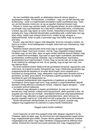 Ha nem meditáltál még azelőtt, az alábbiakban felsorolt néhány alapelv a
segítségedre szolgál. Természetesen, a meditáció – vagy ami azt illeti bármely más
tevékenység – során is a legfontosabb útmutatást a belső vezettetésed adja. Tedd,
azt, ami természetes módon jön, és így az egyetlen Hatalmat követed majd.
  Először is, keress egy csöndes helyet, ahol egyedül lehetsz, és ahol a többiek nem
zavarhatják meg a gondolataidat. Ez a hely lehet a hálószobád sarka, a fürdőszoba,
a kerted, egy park vagy éppen az autód. Ezután, helyezkedj el kényelmesen. Nincs
szükség arra, hogy a lábaidat kényelmetlen pozitúrákba tedd, a belső béke nem egy
olyan dolog, melyet csak nehezen lehet kivívni. Inkább ülj úgy, ahogyan a
legkényelmesebb. Aztán hunydle a szemeidet vagy nézz lefelé, hogy ne zavarjon,
amit látsz.
  Ezután, végy két-három nagyon mély lélegzetet. Szívd be a levegőt a szádon, és
fújd ki az orrodon. Amint belélegezted a levegőt, tartsd benn pár másodpercig, majd
fújd ki teljesen.
  Meditáció közben alacsonyabb rendű éned vagy az egód megpróbálhat
megzavarni téged. Azért teszi mindezt, mert fél, hogy megtalálod tudatod békéjét.
Ha békés vagy, és nem félsz, akkor az egód minden hatalmát elveszíti fölötted, hogy
pont a félelemmel kontrolláljon. Épp ezért az egód rögtön számlákkal, jelentéktelen
gondolatokkal, konfliktusaiddal, testeddel, vagy a közlekedéssel, kapcsolatos
gondolatokkal kezd majd bombázni. Fontos, hogy ne harcolj vele, és ne légy dühös.
A düh hatalmat és valóságot ad neki. Az az igazság, hogy az egó nem más, mint
egy lidérces illúzió.
  Ha tehát meditáció közben félelemmel telt gondolataid támadnak, egyszerűen csak
vedd észre, és engedd el azokat. Elengedhet úgy, hogy a félelmetes gondolatok egy
szappanbuboréknak képzeled el, és aztán látod magad, amint odaadod ezt a
buborékot az őrangyalodnak. Vagy, elképzeled, hogy belső isteni fényedet szórod a
gondolatra, és látod, amint eltűnik. Ki is fújhatod a gyötrő gondolatot, és helyébe
szeretetet és igazi erőt lélegezhetsz be.
  A következő meditációkban több megerősítés is foglalkozik az elengedés
technikájával. Észre fogod majd venni, hogy ezekben a megerősítésekben állandó
elemként mindig előfordul a következő mondat: „Hajlandó vagyok elengedni…” ezek
a mondatok rendívül hatásosak.
  Ha hajlandó vagy elengedni a negatív gondolatokat, és meg van a törekvés
benned arra, hogy tartósan a békés erőre összpontosíts, akkor garantált a siker. Az
angyalok újra meg újra azt mondják: „Szándékaid határozzák meg tapasztalataidat.”
Ha hajlandó vagy változtatni a negatív gondolkodásmódon, akkor könnyen és
gyorsan engeded majd el azt. Csak akarnunk kell a gyógyulást, és az bekövetkezik.
  Miután kényelmesen elhelyezkedtél, és az elméd is nyugodt, olvasdel vagy
hallgasd meg reggelenként és esténként a csakra tisztító meditációkat:

                          Reggeli csakra tisztító meditáció


  Amint megnyílsz az isteni fény gyógyító ereje előtt, lélegezz nagyokat ki és be.
Tökéletes, egész és teljes vagy, és semmivel sem kell kiegészítened magad ahhoz,
hogy megtapasztald igazi erődet. Csupán néhány gátlást kell feloldanod, amelyek
megakadályoznak abban, hogy teljes mértékben megtapasztald és átélhesd isteni
valódat. Ébreszd fel a benned szunnyadó spirituális erőt, hogy meggyógyíthasd

                                                                                 12
 