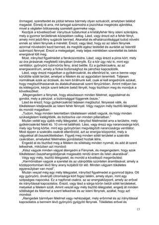 önmagad, szeretteidet és jobbá tehess bármely olyan szituációt, amelyben találod
magadat. Ébredj rá arra, mit tartogat számodra a pszichikai megérzés ajándéka,
mivel a végtelen bölcsesség szeretett gyermeke vagy.
  Kezdjük a következővel: irányítsuk tudatunkat a kristályfehér fény isteni szikrájára,
mely a gyomor területének közepében csillog. Lásd, vagy érezd ezt a fehér fényt,
amely mint jelző-fény sugárzik benned. Akarattal és elhatározottsággal tudod növelni
ennek az isteni fénynek a méretét. Érezd, vagy lásd, hogy ez az isteni fénynek
azonnal növekedni kezd benned, és megtölti egész testedet és aurádat az Istentől
származó fénnyel. Érezd a melegséget, mely teljes mértékben szeretettel és békés
energiával tölt meg.
  Most, irányítsd figyelmedet a farokcsontodra. Lásd, vagy érezd a piros kört, mely
az óra járásának megfelelő irányában örvénylik. Ez a kör úgy néz ki, mint egy
ventilátor, gyönyörű rubinvörös fény, árad belőle. Ez a gyökércsakra, az az
energiacentrum, amely a fizikai biztonsághoz és pénzhez kapcsolódik.
  Lásd, vagy érezd magadban a gyökércsakrát, és ellenőrizd le, van-e benne vagy
körülötte sötét terület, amelyet a félelem és az aggodalom teremtett. Teljesen
normálisak ezek az érzések, és nem bírálnunk kell, csak el kell engednünk azokat,
hogy megtisztíthassanak és átalakulhassanak szent fényünkben. Amint mélyen be-
és kilélegzünk, kérjük szent lelkünk belső fényét, hogy tisztítson meg és mondjuk a
következőket:
  „Megengedem a fénynek, hogy eloszlasson minden félelmet, aggodalmat és
gondot, mely a pénzzel, a biztonsággal függenek össze.”
  Lásd és érezd, hogy gyökércsakrád teljesen megtisztul, fényessé válik, és
tökéletesen kiteljesedik az Isteni fehér fénnyel. Végy nagyon mély tisztító lélegzetet
és mondd magadban:
  „Tudom, hogy minden tekintetben tökéletesen védett vagyok, és hogy minden
szükségletem kielégítődik, és biztosítva van minden pillanatban.”
  Miután vettél egy újabb mély lélegzetet, irányítsd félelmeidet arra a területre, mely
gyökércsakrád felett kb. 10 cm-rel található. Láss, vagy érezz egy narancssárga kört,
mely úgy forog körbe, mint egy gyönyörűen megvilágított narancssárga ventilátor.
Most éppen a szakrális csakrát ellenőrzöd, azt az energia központot, mely a
vágyakkal áll összeköttetésben. Figyelj meg minden sötét területet a szakrális
csakrában, amelyeket félelmetes gondolataid hoztak létre.
  Engedd el és tisztítsd meg a félelem és sötétség minden nyomát, és add át szent
lelkednek, miközben azt mondod:
  „Kész vagyok minden vágyat átengedni a Fénynek, és megengedem, hogy azok
tökéletesen összehangolódjanak magasabb rendű énem és Isten akaratával”.
  Végy egy mély, tisztító lélegzetet, és mondd a következő megerősítést:
  „Harmóniában vagyok a szeretet és az utánpótlás szüntelen áramlásával, amely a
középpontomban lévő fény arany kútjából tör elő. Minden vágyam tökéletes
egyensúlyban van most”.
  Miután veszel még egy mély lélegzetet, irányítsd figyelmedet a gyomrod tájára. Ott
egy gyönyörű, örvénylő citromsárga kört fogsz találni, amely olyan, mint egy
szépséges napocska. Ez a napfonat csakra, az az energiaközpont, amely az erővel
és irányítással kapcsolatos. Érezd, vagy lásd a sárga körön belüli sötét területeket,
melyeket a félelem szült. Amint veszel egy mély tisztító lélegzetet, engedj át minden
sötétséget és félelmet a szent lelkednek és az isteni fénynek, azáltal, hogy azt
mondod:
  „Átengedek bármilyen félelmet vagy nehézséget, mely erőmmel és az irányítással
kapcsolatos a bennem lévő gyönyörű gyógyító fénynek. Tökéletes erővel és

                                                                                    13
 