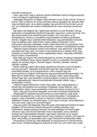 kontrollal rendelkezem”.
  Lásd, vagy érezd, hogy a napfonat csakrád tökéletesen tiszta és kiegyensúlyozott,
amint a következő megerősítést mondod:
  „Készéggel elfogadom, és félelem nélkül aktiválom most minden erőmet. Ennek az
erőnek, mely az Istennel és minden teremtés erejével egységben áll, alapvető célja,
hogy szeretetet adjon, és az életet szolgálja. Egy gyönyörű és harmonikus nap vár
rám, és a többiekkel való minden érintkezésemet az onnan származó szerető erő
kíséri”.
  Egy újabb mély lélegzet után, figyelmedet irányítsd a szíved területére. Ott egy
gyönyörűen smaragdzölden fénylő kört fogsz látni vagy érezni, amely úgy forog, mint
egy foszforeszkáló zöld nefritből készült ventilátor. Ez a szívcsakra, az az
energiaközpont, amelyre a szeretettel és kapcsolataidra vonatkozó gondolataid
hatnak. Vizsgáld meg a csakrádat belső látásoddal, vagy gondolataidon keresztül,
hogy hol található olyan sötét terület, melyet a félelem hozott létre. Amint
észreveszel valamilyen sötétséget, minden bírálat nélkül tedd, és egyszerűen csak
engedd át a szent lelkednek és Isteni fényednek, miközben a következőket mondod:
  „Hajlandó vagyok elengedni minden olyan félelmet, mely abból ered, hogy félek
szeretetet adni vagy kapni. Arra kérem a szent lelkemet és a végtelen fényt, hogy
oszlasson el minden akadályt, amely megakadályoz abban, hogy teljes mértékben
élvezni tudjam a szeretetemet”.
  Most végy egy nagyon mély tisztító lélegzetet és mondd a következő megerősítést:
  „Teljes mértékben képes vagyok elfogadni és adni is a szeretetet. Biztonságban
vagyok, és szeretett vagyok. Szeretett vagyok. Szeretek. Szeretek, szeretek,
szeretek, szeretek”.
  Miután vettél egy újabb mély levegőt, figyelmedet irányítsd a torok környékére,
ahol egy gyönyörű, világoskék örvénylő kört fogsz látni vagy érzékelni. Ez a
torokcsakra területe, az az energiacentrum, mely a beszélt vagy írott
kommunikációra vonatkozó hitrendszerrel vagy gondolatokkal áll kapcsolatban. Ha
féltél attól az utóbbi időben, hogy elmondd az igazat, akkor valószínűleg sötét
foltokat fogsz látni vagy tapasztalni a torokcsakrákban. Engedj el minden félelmet,
mely megakadályozza, hogy kommunikálj isteni fényeddel, azáltal, hogy a
következőket mondod:
  „Hajlandó vagyok felszámolni minden olyan gátat, mely megakadályozza a
fényemmel való tökéletes kommunikációt. Elengedek minden félelmet, mely
megakadályoz abban, hogy szeretetteljes módon elmondjam az igazamat ma.”
  Aztán, végy egy frissítő mély lélegzetet, és mondd a következő megerősítést:
  „Megengedem magasabb rendű énemnek és a szent léleknek, hogy rajtam
keresztül beszéljenek ma, minden kommunikációs helyzetben. Visszalépek és
hagyom, hogy a Szentlélek vezesse az utamat és minden kommunikációm
tökéletesen vezérelt, és rendezett legyen. A mai napon mindenki, akivel találkozom,
csak nyer azzal, hogy az én szavaimra figyel”.
  Végy egy újabb mély lélegzetet. Most fókuszálj a füled alatt lévő területre és fejed
belsejére. Ott két örvénylő vöröses-ibolyaszínű ventillátort láthatsz, vagy
érzékelhetsz, lapátjai egymásra borulnak, és fejed belsejében 30 fokos szöget
zárnak be, épp a bal és jobb füled felett. Ezek a fülcsakráid, azok a területek,
amelyek azon képességedet irányítják, hogy tisztán halld Isten és az angyali
birodalom hangját. Ha nehézséget okozott, hogy meghalld a csendes, kis hangot ott
belül, valószínűleg azt tapasztalod majd, hogy a fülcsakrák homályosakká váltak.
  Fényesítsük ki azokat egy mély lélegzettel, és összpontosítunk a bennük lakozó
Isteni fényre. Elhatározottsággal és akarattal el tudod vinni ezt a fehér fényt a jobb

                                                                                   14
 