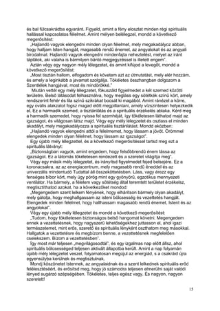 és bal fülcsakrádba egyaránt. Figyeld, amint a fény eloszlat minden régi spirituális
hallással kapcsolatos félelmet. Amint mélyen belélegzel, mondd a következő
megerősítést:
  „Hajlandó vagyok elengedni minden olyan félelmet, mely megakadályoz abban,
hogy halljam Isten hangját, magasabb rendű énemet, az angyalokat és az angyali
birodalmat. Hajlandó vagyok elengedni mindenfajta neheztelést, melyet az iránt
táplálok, aki valaha is bármilyen bántó megjegyzéssel is illetett engem”.
  Aztán végy egy nagyon mély lélegzetet, és amint kifújod a levegőt, mondd a
következő megerősítést:
  „Most tisztán hallom, elfogadom és követem azt az útmutatást, mely elér hozzám,
és amely a leginkább a javamat szolgálja. Tökéletes összhangban dolgozom a
Szentlélek hangjával, most és mindörökké.”
   Miután vettél egy mély lélegzetet, fókuszáld figyelmedet a két szemed közötti
területre. Belső látásodat felhasználva, hogy megláss egy sötétkék színű kört, amely
rendszerint fehér és lila színű szikrákat bocsát ki magából. Amint ránézel a körre,
egy ovális alakzatot fogsz magad előtt megpillantani, amely vízszintesen helyezkedik
el. Ez a harmadik szemed, a tisztánlátás és a spirituális érzékelés ablaka. Kérd meg
a harmadik szemedet, hogy nyissa fel szemhéját, így tökéletesen láthatod majd az
igazságot, és világosan látsz majd. Végy egy mély lélegzetet és oszlass el minden
akadályt, mely megakadályozza a spirituális tisztánlátást. Mondd eközben:
  „Hajlandó vagyok elengedni attól a félelmemet, hogy lássam a jövőt. Örömmel
elengedek minden olyan félelmet, hogy lássam az igazságot”.
  Egy újabb mély lélegzettel, és a következő megerősítéssel tartsd meg ezt a
spirituális látványt:
  „Biztonságban vagyok, amint engedem, hogy felsőbbrendű énem lássa az
igazságot. Ez a látomás tökéletesen rendezett és a szeretet világítja meg”.
  Végy egy másik mély lélegzetet, és irányítsd figyelmedet fejed belsejére. Ez a
koronacsakra, az az energiacentrum, mely magasabb rendű éneddel és az
univerzális mindentudó Tudattal áll összeköttetésben. Láss, vagy érezz egy
fenséges bíbor kört, mely úgy pörög mint egy gyönyörű, egzotikus mennyezeti
ventilátor. Ha bármely, a félelem vagy sötétség által teremtett területet érzékelsz,
megtisztíthatod azokat, ha a következőket mondod:
  „Megengedem szent lelkem fényének, hogy elhárítson bármely olyan akadályt,
mely gátolja, hogy meghallgassam az isteni bölcsesség és vezettetés hangját.
Elengedek minden félelmet, hogy hallhassam magasabb rendű énemet, Istent és az
angyolokat”.
  Végy egy újabb mély lélegzetet és mondd a következő megerősítést:
  „Tudom, hogy tökéletesen biztonságos belső hangomat követni. Megengedem
ennek a vezettetésnek, hogy nagyszerű lehetőségekhez juttasson el, ahol igazi
természetemet, mint erős, szerető és spirituális lényként oszthatom meg másokkal.
Hallgatok a vezettetésre és megbízom benne, a vezettetésnek megfelelően
cselekszem. Bízom a vezettetésben”.
  Így most már teljesen „megvilágosodtál”, és egy izgalmas nap előtt állsz, ahol
spirituális bölcsességed teljesen aktivált állapotba került. Amint a nap folyamán
újabb mély lélegzetet veszel, folyamatosan megújul az energiád, s a csakráid újra
egyensúlyba kerülnek és megtisztulnak.
  Mondj köszönetet Istennek, az angyalaidnak és a szent lelkednek spirituális erőd
felélesztéséért, és erősítsd meg, hogy jó számodra teljesen elmerülni saját valódi
lényed sugárzó szépségében. Tökéletes, teljes egész vagy. És nagyon, nagyon
szeretett!

                                                                                  15
 