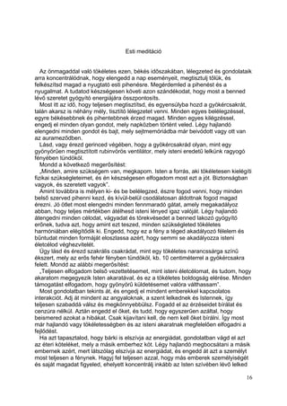 Esti meditáció


   Az önmagaddal való tökéletes ezen, békés időszakában, lélegzeted és gondolataik
arra koncentrálódnak, hogy elengedd a nap eseményeit, megtisztulj tőlük, és
felkészítsd magad a nyugtató esti pihenésre. Megérdemled a pihenést és a
nyugalmat. A tudatod készségesen követi azon szándékodat, hogy most a benned
lévő szeretet gyógyító energiájára összpontosíts.
   Most itt az idő, hogy teljesen megtisztítsd, és egyensúlyba hozd a gyökércsakrát,
talán akarsz is néhány mély, tisztító lélegzetet venni. Minden egyes belélegzéssel,
egyre békésebbnek és pihentebbnek érzed magad. Minden egyes kilégzéssel,
engedj el minden olyan gondot, mely napközben történt veled. Légy hajlandó
elengedni minden gondot és bajt, mely sejtmemóriádba már beivódott vagy ott van
az aurameződben.
   Lásd, vagy érezd gerinced végében, hogy a gyökércsakrád olyan, mint egy
gyönyörűen megtisztított rubinvörös ventilátor, mely isteni eredetű lelkünk ragyogó
fényében tündököl.
   Mondd a következő megerősítést:
   „Minden, amire szükségem van, megkapom. Isten a forrás, aki tökéletesen kielégíti
fizikai szükségleteimet, és én készségesen elfogadom most ezt a jót. Biztonságban
vagyok, és szeretett vagyok”.
   Amint továbbra is mélyen ki- és be belélegzed, észre fogod venni, hogy minden
belső szerved pihenni kezd, és kívül-belül csodálatosan áldottnak fogod magad
érezni. Jó ötlet most elengedni minden fennmaradó gátat, amely megakadályoz
abban, hogy teljes mértékben átélhesd isteni lényed igaz valóját. Légy hajlandó
átengedni minden célodat, vágyadat és törekvésedet a benned lakozó gyógyító
erőnek, tudva azt, hogy amint ezt teszed, minden szükségleted tökéletes
harmóniában elégítődik ki. Engedd, hogy ez a fény a téged akadályozó félelem és
bűntudat minden formáját eloszlassa azért, hogy semmi se akadályozza isteni
életcélod véghezvitelét.
   Úgy lásd és érezd szakrális csakrádat, mint egy tökéletes narancssárga színű
ékszert, mely az erős fehér fényben tündököl, kb. 10 centiméterrel a gyökércsakra
felett. Mondd az alábbi megerősítést:
   „Teljesen elfogadom belső vezettetésemet, mint isteni életcélomat, és tudom, hogy
akaratom megegyezik Isten akaratával, és ez a tökéletes boldogság elérése. Minden
támogatást elfogadom, hogy gyönyörű küldetésemet valóra válthassam”.
   Most gondolatban tekints át, és engedj el mindent emberekkel kapcsolatos
interakciót. Adj át mindent az angyaloknak, a szent lelkednek és Istennek, így
teljesen szabaddá válsz és megkönnyebbülsz. Fogadd el az érzéseidet bírálat és
cenzúra nélkül. Aztán engedd el őket, és tudd, hogy egyszerűen azáltal, hogy
beismered azokat a hibákat. Csak kijavítani kell, de nem kell őket bírálni. Így most
már hajlandó vagy tökéletességben és az isteni akaratnak megfelelően elfogadni a
fejlődést.
   Ha azt tapasztalod, hogy bárki is elszívja az energiádat, gondolatban vágd el azt
az éteri köteléket, mely a másik emberhez köt. Légy hajlandó megbocsátani a másik
embernek azért, mert látszólag elszívja az energiádat, és engedd át azt a személyt
most teljesen a fénynek. Hagyj fel teljesen azzal, hogy más emberek személyiségét
és saját magadat figyeled, ehelyett koncentrálj inkább az Isten szívében lévő lelked

                                                                                  16
 