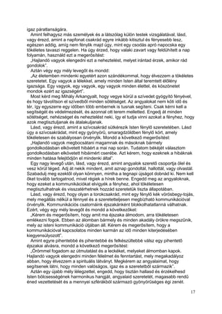 igaz páratlanságára.
  Amint felhagysz más személyek és a látszólag külön testek vizsgálatával, lásd,
vagy érezd, amint a napfonat csakrád egyre inkább kitisztul és fényesebb lesz,
egészen addig, amíg nem fénylik majd úgy, mint egy csodás apró napocska egy
tökéletes tavaszi reggelen. Ha úgy érzed, hogy valaki zavart vagy feldühített a nap
folyamán, használd ezt a megerősítést:
  „Hajlandó vagyok elengedni ezt a neheztelést, melyet irántad érzek, amikor rád
gondolok”.
  Aztán végy egy mély levegőt és mondd:
  „Az életemben mindenki egyetért azon szándékommal, hogy élvezzem a tökéletes
szeretetet. Egy vagyok a lélekkel, amely minden Isten által teremtett élőlény
igazsága. Egy vagyok, egy vagyok, egy vagyok minden élettel, és köszönetet
mondok ezért az igazségért”.
  Most kérd meg Mihály Arkangyalt, hogy vegye körül a szívedet gyógyító fényével,
és hogy távolítson el szívedből minden sötétséget. Az angyalokat nem köti idő és
tér, így egyszerre egy időben több embernek is tusnak segíteni. Csak kérni kell a
segítségét és védelmezését, és azonnal ott terem melletted. Engedj át minden
sötétséget, nehézséget és neheztelést neki, így el tudja vinni azokat a fényhez, hogy
azok megtisztuljanak és átalakuljanak.
  Lásd, vagy érezd, amint a szívcsakrád sütkérezik Isten fénylő szeretetében. Lásd
úgy a szívcsakrádat, mint egy gyönyörű, smaragdzöldben fénylő kört, amely
tökéletesen és szabályosan örvénylik. Mondd a következő megerősítést:
  „Hajlandó vagyok megbocsátani magamnak és másoknak bármely
gondolkodásban elkövetett hibáért a mai nap során. Tudatom békéjét választom
gondolkodásban elkövetett hibáimért cserébe. Azt kérem, hogy ezeknek a hibáknak
minden hatása felejtődjön el mindenki által”.
  Egy nagy levegő után, lásd, vagy érezd, amint angyalok szerető csoportja ölel és
vesz körül téged. Adj át nekik mindent, amit aznap gondoltál, hallottál, vagy olvastál.
Szabadulj meg ezektől olyan könnyen, mintha a tegnapi újságot dobnád ki. Nem kell
őket tovább tartogatnod, mivel régiek a hírek benne. Engedd meg az angyaloknak,
hogy ezeket a kommunikációkat elvigyék a fényhez, ahol tökéletesen
megtisztulhatnak és visszatérhetnek hozzád szeretetük tiszta állapotában.
  Lásd, vagy érezd, hogy olyan a torokcsakrád, mint egy fénylő kék vörösbegy-tojás,
mely megállás nélkül a fénnyel és a szeretetteljesen megbízható kommunikációval
örvénylik. Kommunikációs csatornáink éjszakánként blokkolhatatlanná válhatnak.
Ezért, végy egy mély levegőt és mondd a következőket:
  „Kérem és megerősítem, hogy amit ma éjszaka álmodom, arra tökéletesen
emlékezni fogok. Ebben az álomban bármely és minden akadály örökre megszűnik,
mely az isteni kommunikáció útjában áll. Kérem és megerősítem, hogy a
kommunikációval kapcsolatos minden karmán az idő minden kiterjedésében
kiegyensúlyozott”.
  Amint egyre pihentebbé és pihentebbé és felkészültebbé válsz egy pihentető
éjszakai alvásra, mondd a következő megerősítést:
  „Örömmel fogadom az útmutatást és a leckéket, melyeket álmomban kapok.
Hajlandó vagyok elengedni minden félelmet és fenntartást, mely megakadályoz
abban, hogy élvezzem a spirituális látványt. Megkérem az angyalaimat, hogy
segítsenek látni, hogy minden valóságos, igaz és a szeretetből származik”.
  Aztán egy újabb mély lélegzettel, engedd, hogy tisztán hallasd és érzékelhesd
Isten bölcsességének harmonikus hangját, angyalaid szeretetét, magasabb rendű
éned vezettetését és a mennyei szférákból származó gyönyörűséges égi zenét.

                                                                                     17
 