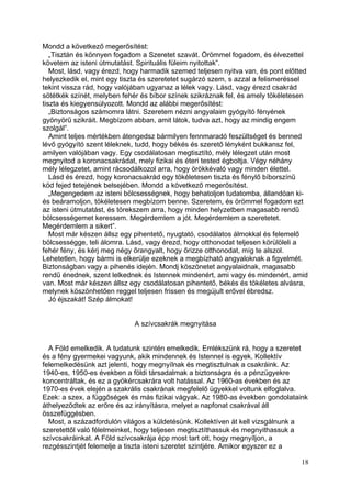 Mondd a következő megerősítést:
   „Tisztán és könnyen fogadom a Szeretet szavát. Örömmel fogadom, és élvezettel
követem az isteni útmutatást. Spirituális füleim nyitottak”.
   Most, lásd, vagy érezd, hogy harmadik szemed teljesen nyitva van, és pont előtted
helyezkedik el, mint egy tiszta és szeretetet sugárzó szem, s azzal a felismeréssel
tekint vissza rád, hogy valójában ugyanaz a lélek vagy. Lásd, vagy érezd csakrád
sötétkék színét, melyben fehér és bíbor színek szikráznak fel, és amely tökéletesen
tiszta és kiegyensúlyozott. Mondd az alábbi megerősítést:
   „Biztonságos számomra látni. Szeretem nézni angyalaim gyógyító fényének
gyönyörű szikráit. Megbízom abban, amit látok, tudva azt, hogy az mindig engem
szolgál”.
   Amint teljes mértékben átengedsz bármilyen fennmaradó feszültséget és benned
lévő gyógyító szent léleknek, tudd, hogy békés és szerető lényként bukkansz fel,
amilyen valójában vagy. Egy csodálatosan megtisztító, mély lélegzet után most
megnyitod a koronacsakrádat, mely fizikai és éteri tested égboltja. Végy néhány
mély lélegzetet, amint rácsodálkozol arra, hogy örökkévaló vagy minden élettel.
   Lásd és érezd, hogy koronacsakrád egy tökéletesen tiszta és fénylő bíborszínű
köd fejed tetejének belsejében. Mondd a következő megerősítést.
   „Megengedem az isteni bölcsességnek, hogy behatoljon tudatomba, állandóan ki-
és beáramoljon, tökéletesen megbízom benne. Szeretem, és örömmel fogadom ezt
az isteni útmutatást, és törekszem arra, hogy minden helyzetben magasabb rendű
bölcsességemet keressem. Megérdemlem a jót. Megérdemlem a szeretetet.
Megérdemlem a sikert”.
   Most már készen állsz egy pihentető, nyugtató, csodálatos álmokkal és felemelő
bölcsességge, teli álomra. Lásd, vagy érezd, hogy otthonodat teljesen körülöleli a
fehér fény, és kérj meg négy őrangyalt, hogy őrizze otthonodat, míg te alszol.
Lehetetlen, hogy bármi is elkerülje ezeknek a megbízható angyaloknak a figyelmét.
Biztonságban vagy a pihenés idején. Mondj köszönetet angyalaidnak, magasabb
rendű énednek, szent lelkednek és Istennek mindenért, ami vagy és mindenért, amid
van. Most már készen állsz egy csodálatosan pihentető, békés és tökéletes alvásra,
melynek köszönhetően reggel teljesen frissen és megújult erővel ébredsz.
   Jó éjszakát! Szép álmokat!


                             A szívcsakrák megnyitása


  A Föld emelkedik. A tudatunk szintén emelkedik. Emlékszünk rá, hogy a szeretet
és a fény gyermekei vagyunk, akik mindennek és Istennel is egyek. Kollektív
felemelkedésünk azt jelenti, hogy megnyílnak és megtisztulnak a csakráink. Az
1940-es, 1950-es években a földi társadalmak a biztonságra és a pénzügyekre
koncentráltak, és ez a gyökércsakrára volt hatással. Az 1960-as években és az
1970-es évek elején a szakrális csakrának megfelelő ügyekkel voltunk elfoglalva.
Ezek: a szex, a függőségek és más fizikai vágyak. Az 1980-as években gondolataink
áthelyeződtek az erőre és az irányításra, melyet a napfonat csakrával áll
összefüggésben.
  Most, a századfordulón világos a küldetésünk. Kollektíven át kell vizsgálnunk a
szeretettől való félelmeinket, hogy teljesen megtisztíthassuk és megnyithassuk a
szívcsakráinkat. A Föld szívcsakrája épp most tart ott, hogy megnyíljon, a
rezgésszintjét felemelje a tiszta isteni szeretet szintjére. Amikor egyszer ez a

                                                                                 18
 