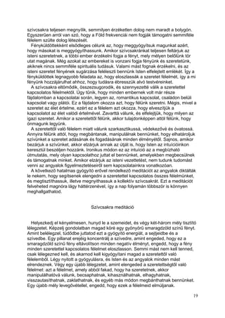 szívcsakra teljesen megnyílik, semmilyen érzéketlen dolog nem maradt a bolygón.
Egyszerűen arról van szó, hogy a Föld frekvenciái nem fogják támogatni semmiféle
félelem szülte dolog létezését.
  Fényküldöttekként elsődleges célunk az, hogy meggyógyítsuk magunkat azért,
hogy másokat is meggyógyíthassunk. Amikor szívcsakránkat teljesen feltárjuk az
isteni szeretetnek, a többi ember érzékelni fogja a fényt, mely mélyen belőlünk tör
utat magának. Még azokat az embereket is vonzani fogja fényünk és szeretetünk,
akiknek nincs semmiféle spirituális tudásuk. Valami mást fognak érzékelni, és az
isteni szeretet fényének sugárzása feléleszti bennünk Isten elfelejtett emlékét. Így a
fényküldöttek legnagyobb feladata az, hogy eloszlassák a szeretet félelmét, így a mi
fényünk hozzájárulhat ahhoz, hogy tudásra ébresszük alvó testvéreinket.
  A szívcsakra eltömődik, összezsugorodik, és szennyezetté válik a szeretettel
kapcsolatos félelmektől. Úgy tűnik, hogy minden embernek volt már része
fájdalomban a kapcsolatai során, legyen az, romantikus kapcsolat, családon belüli
kapcsolat vagy plátói. Ez a fájdalom okozza azt, hogy félünk szeretni. Mégis, mivel a
szeretet az élet értelme, ezért ez a félelem azt okozza, hogy elveszítjük a
kapcsolatot az élet valódi értelmével. Zavarttá válunk, és elfelejtjük, hogy milyen az
igazi szeretet. Amikor a szeretettől félünk, akkor tulajdonképpen attól félünk, hogy
önmagunk legyünk.
  A szeretettől való félelem miatt válunk szarkasztikussá, védekezővé és óvatossá.
Annyira félünk attól, hogy megbántanak, manipulálnak bennünket, hogy elhatároljuk
szívünket a szeretet adásának és fogadásának minden élményétől. Sajnos, amikor
bezárjuk a szívünket, akkor elzárjuk annak az útját is, hogy Isten az intuícióinkon
keresztül beszéljen hozzánk. Ironikus módon ez az intuíció az a megbízható
útmutatás, mely olyan kapcsolathoz juttat el bennünket, amelyekben megbecsülnek
és támogatnak minket. Amikor elzárjuk az isteni vezettetést, nem tudunk tudomást
venni az angyalok figyelmeztetéseiről sem kapcsolatainkra vonatkozóan.
  A következő hatalmas gyógyító erővel rendelkező meditációt az angyalok diktálták
le nekem, hogy segítsenek elengedni a szeretettel kapcsolatos összes félelmünket,
és megtisztíthassuk, illetve megnyithassuk a kollektív szívcsakrát. Ezt a meditációt
felveheted magnóra lágy háttérzenével, így a nap folyamán többször is könnyen
meghallgathatod.


                                Szívcsakra meditáció


  Helyezkedj el kényelmesen, hunyd le a szemeidet, és végy két-három mély tisztító
lélegzetet. Képzelj gondolatban magad köré egy gyönyörű smaragdzöld színű fényt.
Amint belélegzel, tüdődbe juttatod ezt a gyógyító energiát, a sejtjeidbe és a
szívedbe. Egy pillanat erejéig koncentrálj a szívedre, amint engeded, hogy ez a
smaragdzöld színű fény eltávolítson minden negatív élményt, engedd, hogy a fény
minden szeretettel kapcsolatos félelmet eloszlasson. Semmi mást nem kell tenned,
csak lélegezned kell, és akarnod kell kigyógyítani magad a szeretettől való
félelemből. Légy nyitott a gyógyulásra, és Isten és az angyalok minden mást
elrendeznek. Végy egy újabb lélegzetet, amint elengeded a szeretettségtől való
félelmet: azt a félelmet, amely abból fakad, hogy ha szeretetnek, akkor
manipulálhatóvá válunk, becsaphatnak, kihasználhatnak, elhagyhatnak,
visszautasíthatnak, zaklathatnak, és egyéb más módon megbánthatnak bennünket.
Egy újabb mély levegővétellel, engedd, hogy ezek a félelmeid elmúljanak.

                                                                                    19
 