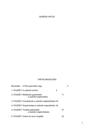 DOREEN VIRTUE




                              TARTALOMJEGYZÉK


Bevezetés   A Fény gyermeke vagy                              4

1. FEJEZET: A csakrák funkciói                     5

2. FEJEZET: Meditációs gyakorlatok                       11
                  a csakrák megtisztítása

3. FEJEZET: Vizualizációk a csakrák megtisztítására 20

4. FEJEZET: Angyal terápia a csakrák megnyitására 24

5. FEJEZET: További gyakorlatok                          27
                 a csakrák megtisztítására

6. FEJEZET: Csakra és aura vizsgálat                     33


                                                                  2
 