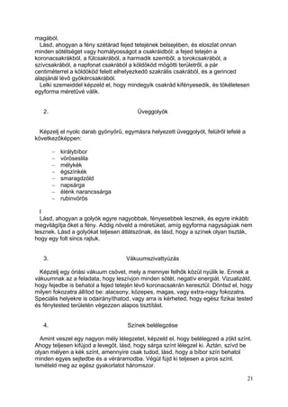 magából.
  Lásd, ahogyan a fény szétárad fejed tetejének belsejében, és eloszlat onnan
minden sötétséget vagy homályosságot a csakráidból: a fejed tetején a
koronacsakrákból, a fülcsakrából, a harmadik szemből, a torokcsakrából, a
szívcsakrából, a napfonat csakrából a köldököd mögötti területről, a pár
centiméterrel a köldököd felett elhelyezkedő szakrális csakrából, és a gerinced
alapjánál lévő gyökércsakrából.
  Lelki szemeiddel képzeld el, hogy mindegyik csakrád kifényesedik, és tökéletesen
egyforma méretűvé válik.


   2.                                    Üveggolyók


  Képzelj el nyolc darab gyönyörű, egymásra helyezett üveggolyót, felülről lefelé a
következőképpen:

          királybíbor
          vöröseslila
          mélykék
          égszínkék
          smaragdzöld
          napsárga
          élénk narancssárga
          rubinvörös

  l
  Lásd, ahogyan a golyók egyre nagyobbak, fényesebbek lesznek, és egyre inkább
megvilágítja őket a fény. Addig növeld a méretüket, amíg egyforma nagyságúak nem
lesznek. Lásd a golyókat teljesen átlátszónak, és lásd, hogy a színek olyan tiszták,
hogy egy folt sincs rajtuk.


   3.                               Vákuumszivattyúzás

  Képzelj egy óriási vákuum csövet, mely a mennyei felhők közül nyúlik le. Ennek a
vákuumnak az a feladata, hogy leszívjon minden sötét, negatív energiát. Vizualizáld,
hogy fejedbe is behatol a fejed tetején lévő koronacsakrán keresztül. Döntsd el, hogy
milyen fokozatra állítod be: alacsony, közepes, magas, vagy extra-nagy fokozatra.
Speciális helyekre is odairányíthatod, vagy arra is kérheted, hogy egész fizikai tested
és fénytested területén végezzen alapos tisztítást.


   4.                                Színek belélegzése

  Amint veszel egy nagyon mély lélegzetet, képzeld el, hogy belélegzed a zöld színt.
Ahogy teljesen kifújod a levegőt, lásd, hogy sárga színt lélegzel ki. Aztán, szívd be
olyan mélyen a kék színt, amennyire csak tudod, lásd, hogy a bíbor szín behatol
minden egyes sejtedbe és a véráramodba. Végül fújd ki teljesen a piros színt.
Ismételd meg az egész gyakorlatot háromszor.

                                                                                      21
 