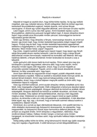 5.                             Repülj át a rácsokon!

  Képzeld el magad az asztrál síkon, hogy körbe-körbe repülsz. Az ég úgy redőzik
mögötted, akár egy mélykék bársony, fénylő csillagokkal. Belül és körben egymást,
keresztező fénynyalábokat sugárzol, melyek olyanok, mint színes fények
neonsugarai. A rácsok egy nyitott négyzetet alkotnak, amin könnyen át tudsz repülni.
  Lásd magad, amint a piros rács felé ugrasz. Amint közelebb repülsz a piros
fénynyalábhoz, elektromos pulzusok hangját hallod majd. A rácson átrepülve érezni
fogod, hogy pulzáló piros fénynyaláb minden pénzzel, biztonsággal és karrierrel
kapcsolatos gondot eltüntet.
  Aztán úgy döntesz, hogy átrepülsz a fényes, narancssárga rácsokra, és amint ezt
teszed, úgy érzed majd, hogy minden testeddel kapcsolatos dolgot magad mögött
hagysz. Fordulj meg és lásd, hogy minden testeddel kapcsolatos aggodalmad,
beleértve a függőségeket is, ott lóg egy narancssárga doboz felett, amelyen te csak
átrepülsz. Most minden fizikai „bajod” megszűnt.
  Egy óriási, megkönnyebbült sóhajjal azon kapod magad, hogy éppen egy fénylő
sárga fénynyaláb-rácson repülsz keresztül. Lásd és érezd, hogy a sárga fények
eltávolítanak minden fennmaradó, hatalomtól és kontrolltól való félelmet. Mint egy
hatalmas lábtörlő, a fények eltüntetnek minden lerakodást és leveszik a súly a
lelkedről.
  Aztán gyönyörű zöld rácson belül és kívül repülsz. Öröm neked újra meg újra
körülrepülni a pulzáló négyzeteket, elámulva attól, hogy tudsz repülni. Amint
átrepülsz minden egyes zöld négyzeten, érezd, hogy a szíved megtelik az
univerzális szeretet melegével. Figyeld, amint a zöld rácsok eloszlatnak minden
félelmet, ha félsz szeretetet adni, vagy kapni.
  Amint ilyen élénknek és nagyszerűen érzed magad, pulzáló világoskék rácsok
között folytatod a repülést. Hallod az ezekből a rácsokból áradó mennyei zenét, és
kedved támad énekelni. Amint nagy kedvvel bekapcsolódsz a kék rácsok
muzsikájába, érzed, hogy a torkod teljesen megnyílik azelőtt az öröm előtt, hogy
tökéletesen fejezd ki magadat.
  Vess egy örömteli bukfencet, amint ezután elrepülsz néhány kobaltkék színű rács
felett, mely megragadta a figyelmedet. Eláll a lélegzeted a bársonyos éjszakai égben
látható acélkék rácsok szépségétől. Ahogyan átkörözöl és körözöl az acélkék rácsok
szépségétől. Ahogyan átkörözöl és körözöl az acélkék rácsokban, azt érzed, hogy
minden akadályt, mely útjában áll tisztánlátásodnak, elszívja a kék négyzetek
mágikus ereje. Odateszed az arcodat nagyon-nagyon közel az egyik acélkék
rácshoz, és elmerülsz a kék szín mély árnyalatának a csodálatában. A kék állandóan
lüktet egyet, egy, egy, egy, s te érzed, hogy a harmadik szemed válaszul ezekre a
pulzálásokra, teljesen kinyílik.
  Körülnézel, és a színek az égen élénkebbnek látszanak, mint azelőtt bármikor is.
Jobb oldaladon észreveszel egy ibolyaszínű rácscsoportot, és odarepülsz, hogy
megszemléld. Az ibolyaszínű rácsok olyan harmonikus dallamot játszanak, mint
amilyen az angyalok éneke. Amint átrepülsz a négyzeteken, ráébredsz, hogy
rendkívül élesen hallasz. Hallasz minden hangot, a mennyei zene minden
hangjegyét, és köszönetet mondasz azért, hogy spirituális hallásod teljes mértékben
újjáéledt.
  Addig-addig szállsz körbe és körbe, amíg bársonyszínű rácsok egy újabb csoportja
meg nem ragadja a figyelmedet. A sötét bársonyos színek lélegzetelállítóak a

                                                                                 22
 