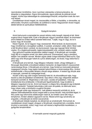 neonrácsban tündökölve. Azon nyomban odarepülsz a bársonyrácsokra, és
átrepülsz a négyzeteken. Egyre könnyebbnek, egyre jobbnak és jobbnak érzed
magad, mintha olya békességet és szabadságot éreznél, amilyenben évek óta nem
volt részed.
  Csodálatosan érzed magad, és visszaszállsz a földre, a hazádba, a városodba, az
otthonodba. Kinyitod a szemeidet, és széttárod a karod. Nagyszerűen érzed magad,
élettel telinek és spirituálisan feltöltődöttnek.


   6.                                Gyógyító templom

  Amint behunyod a szemeidet és veszel néhány mély levegőt, képzelj el két, fehér
sugárzó lényt magad előtt. Ezek a fénylények nagyon szeretnek téged, és érezheted
amint feltétel és bírálat nélkül szeretet feléd árad. Tudják, hogy ki vagy, és te is
tudod, hogy ők kicsodák.
  Kézen fognak, és te hagyod, hogy vezessenek. Most lenézel, és észreveszed,
hogy mindhárman a levegőben szálltok. A szobád, amelyben voltál, eltűnt. Most csak
a két fénylényt látod. Lenézel, és észreveszed, hogy egy ragyogó fehér köntöst
viselsz. Ez a legkényelmesebb, legtermészetesebb ruha, amelyet valaha viseltél.
  Egy gyönyörű kupolás templomban találod magad. A fénylények azt mondják,
hogy állj rá a magasra emelt, kör alakú pódiumra. Észreveszed, hogy a templom
tetején íves ablakok vannak. Minden egyes ablak üvege különböző ékkő-színű. Épp
akkor egy erős fénysugár hatolt át a piros ablaküvegen, és érzed, hogy beborítod a
piros fény.
  A fénylények arra kérnek, hogy lélegezz mélyeket. Aztán, ahogy kilélegzel, a
fénysugár átszűrődik a következő ablakon keresztül, és téged beborít visszaverődő
narancssárga fénye. A fénylények arra kérnek, hogy fordulj az óramutató járásával
megegyező irányba, hogy egész testedet beboríthassa a narancssárga fény. Amikor
körbefordultál, a fénynyaláb áthatol a fénylő sárga ablakon. A tested úgy fénylik akár
a napsugár, szeretet és melegséget érzel.
  Azután a fény egy zöld üvegen keresztül hatol át, és elcsodálkozol rajta, hogy
kezeid a zöld árnyalatában tündökölnek. Épp ekkor a fény egy világoskék ablakon
keresztül szűrődik át. Megfürdesz a kék ezen, csodás árnyalatában, mely egy
kristálytiszta tóra emlékeztet. A fénylények figyelmeztetnek, hogy továbbra is
lélegezz nagyokat ki és be. Amint ezt teszed, a világos fény átsugárzik egy királykék
ablakon keresztül. Testedet beburkolja a kék ezen árnyalata, és elámulsz azon,
hogy milyen szép a köntösöd a sugárzó fényben.
  A fénysugár aztán egy ibolyaszínű, ívelt ablakon keresztül szűrődik át, és te
teljesen felemelkedettnek érzed magad ettől a színes fénytől, mely körülölel téged. A
fény aztán egy bíborvörös ablaküvegen hatol át, és hirtelen zene tölti meg a
templomot, minden ablakon egyszerre süt be. Nézed amint egy szivárvány az
angyalok, a fénylények és köréd csavarodnak.
  A fénylények kitárják karjaikat, és elkísérnek az emelvénytől. Könnyűnek és
csodálatosan érzed magad, ahogyan a fénylények visszakísérnek a szobába. Amint
kinyitod a szemeidet, tudod, hogy most volt részed a legfrissítőbb kezelésben, a
gyógyítás templomában.


   7.                     A harmadik szemet megnyitó gyakorlat


                                                                                   23
 