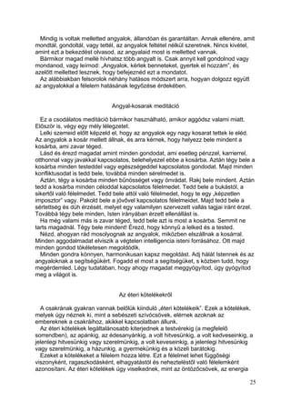 Mindig is voltak melletted angyalok, állandóan és garantáltan. Annak ellenére, amit
mondtál, gondoltál, vagy tettél, az angyalok feltétel nélkül szeretnek. Nincs kivétel,
amint ezt a bekezdést olvasod, az angyalaid most is melletted vannak.
  Bármikor magad mellé hívhatsz több angyalt is. Csak annyit kell gondolnod vagy
mondanod, vagy leírnod: „Angyalok, kérlek benneteket, gyertek el hozzám”, és
azelőtt melletted lesznek, hogy befejeznéd ezt a mondatot.
  Az alábbiakban felsorolok néhány hatásos módszert arra, hogyan dolgozz együtt
az angyalokkal a félelem hatásának legyőzése érdekében.


                              Angyal-kosarak meditáció

  Ez a csodálatos meditáció bármikor használható, amikor aggódsz valami miatt.
Először is, végy egy mély lélegzetet.
  Lelki szemeid előtt képzeld el, hogy az angyalok egy nagy kosarat tettek le eléd.
Az angyalok a kosár mellett állnak, és arra kérnek, hogy helyezz bele mindent a
kosárba, ami zavar téged.
  Lásd és érezd magadat amint minden gondodat, ami esetleg pénzzel, karrierrel,
otthonnal vagy javakkal kapcsolatos, belehelyezel ebbe a kosárba. Aztán tégy bele a
kosárba minden testeddel vagy egészségeddel kapcsolatos gondodat. Majd minden
konfliktusodat is tedd bele, továbbá minden sérelmedet is.
  Aztán, tégy a kosárba minden bűnösséget vagy önvádat. Rakj bele mindent. Aztán
tedd a kosárba minden céloddal kapcsolatos félelmedet. Tedd bele a bukástól, a
sikertől való félelmedet. Tedd bele attól való félelmedet, hogy te egy „képzetlen
imposztor” vagy. Pakold bele a jövővel kapcsolatos félelmeidet. Majd tedd bele a
sértettség és düh érzését, melyet egy valamilyen szervezett vallás tagjai iránt érzel.
Továbbá tégy bele minden, Isten irányában érzett ellenállást is.
  Ha még valami más is zavar téged, tedd bele azt is most a kosárba. Semmit ne
tarts magadnál. Tégy bele mindent! Érezd, hogy könnyű a lelked és a tested.
  Nézd, ahogyan rád mosolyognak az angyalok, miközben elszállnak a kosárral.
Minden aggodalmadat elviszik a végtelen intelligencia isteni forrásához. Ott majd
minden gondod tökéletesen megoldódik.
  Minden gondra könnyen, harmonikusan kapsz megoldást. Adj hálát Istennek és az
angyaloknak a segítségükért. Fogadd el most a segítségüket, s közben tudd, hogy
megérdemled. Légy tudatában, hogy ahogy magadat meggyógyítod, úgy gyógyítod
meg a világot is.


                                Az éteri kötelékekről

  A csakrának gyakran vannak belőlük kiinduló „éteri kötelékeik”. Ezek a kötelékek,
melyek úgy néznek ki, mint a sebészeti szívócsövek, elérnek azoknak az
embereknek a csakráihoz, akikkel kapcsolatban állunk.
  Az éteri kötelékek legáltalánosabb kiterjednek a testvérekig (a megfelelő
sorrendben), az apánkig, az édesanyánkig, a volt hitvesünkig, a volt kedveseinkig, a
jelenlegi hitvesünkig vagy szerelmünkig, a volt keveseinkig, a jelenlegi hitvesünkig
vagy szerelmünkig, a házunkig, a gyermekünkig és a közeli barátokig.
  Ezeket a kötelékeket a félelem hozza létre. Ezt a félelmet lehet függőségi
viszonyként, ragaszkodásként, elhagyatástól és nehezteléstől való félelemként
azonosítani. Az éteri kötelékek úgy viselkednek, mint az öntözőcsövek, az energia

                                                                                    25
 