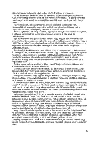 előre-hátra áramlik bennük a két ember között. És itt van a probléma.
  Ha az a személy, akivel összeköt ez a kötelék, éppen valamilyen problémával
küzd, energiát fog felszívni tőled, az éteri köteléken keresztül. Te, pedig úgy érzed
majd magad, mint akinek az energiáját lecsapolták, csak nem fogod tudni, hogy
miért.
  Nagyon gyakran, azok az emberek, akikkel szexuális kapcsolatod volt,
rákapcsolódnak a szakrális csakrádra, akikkel valamilyen konfliktusod volt, a
napfonat csakrádra, akiket pedig sajnálsz, a szívcsakrádra.
  Akikkel fájdalmas volt a kapcsolatod, vagy olyan, amelyben te cipelted a súlyokat,
a vállaidra kapcsolódnak rá. Ez tapasztalatom szerint a fő oka a hát és
nyakfájásnak.
  Egy női kliensem arról panaszkodott nekem, hogy nagyon sok problémája van
anyagi tekintetben, az egészségével és a szerelmi életében. Azonnal láttam, hogy a
hátából és a vállából rengeteg hatalmas méretű éteri kötelék nyúlik ki. Láttam azt is,
hogy ezek a kötelékek eltávozott édesapjával kötik össze, akivel rengeteget
vitatkozott, míg élt.
  Amint elvágtuk a kötelékeket, arra kértem, hogy bocsásson meg az édesapjának.
Ezzel egy időben, az édesapját is arra kértem, hogy bocsásson meg saját magának,
mivel neki pedig lelkiismeret-furdalása volt lányával való kapcsolat miatt. Amikor
mindketten egyaránt teljesen készek voltak megbocsátani, akkor a kötelék
elszakadt. A hölgy élete minden területén óriási pozitív változásról számolt be a
foglalkozás után.
  Amikor ragaszkodunk az otthonunkhoz, vagy földrajzi helyekhez, akkor az éteri
kötelékünk lábainkból a földbe nyúlnak le.
  Mostanában olyan ember jött el hozzám, aki azt mondta, el akar költözni. Arról
panaszkodott, hogy nem tudja eladni a házát. Láttam, hogy rengeteg éteri kötelék
nőtt ki a talpából, s ez a ház alapjaihoz láncolta.
  Elmagyaráztam neki, hogy épp ez a ragaszkodás az, ami megakadályozza, hogy
elkeljen a háza. Engedélyével elvágtam a köteléket. Két nappal később a házát azon
az áron adta el, amennyire tartotta.
  A kötelék elvágása nem azt jelenti, hogy „Nem szeretlek, vagy nem törődöm veled
többé”. A kötelék elvágása nem feltétlenül vezet el a kapcsolat megbomlásához. Ez
csak csupán annyit jelent, hogy a kapcsolat nem jól működő részét elengeded.
Emlékezz: a félelem a szeretet ellentéte, és az éteri kötelékeket (ahogy minden más
ragaszkodást) a félelem hívja életre.
  Néhány ember amiatt aggódik, hogy elvágják azokat a kötelékeket, melyek saját
lélekrészükkel kötik össze őket. Ezek azon részeik, melyek a nehéz időkben
pattannak le róluk. Ez azon részeik, melyek a nehéz időkben pattannak le róluk. Ez
azonban nem valószínű, hogy megtörténik, mégis, teljesen el lehet kerülni ezt,
azáltal, ha figyelünk arra, hogy csak azokat a kötelékeket vágjuk el, amelyek
megakadályoznak bennünket abban, hogy teljes mértékben örüljünk és energikusak
legyünk. A lélekrészhez kötő kötelékek így érintetlenek maradnak.
  Vagy, visszahívhatod magadhoz ezeket a lélekrészeket, és újra beépítheted őket,
ha elképzeled, amint egy fehér fény-zuhany veszi körül a testedet. Gondolatban
kérd, hogy minden rész teljes mértékben egyesüljön igaz valóddal. Lehet, hogy
kicsinyített hasonmásaidat fogod látni, amint feléd ugrálnak, mintha
bungee-jumpingolnának. Ezek a kicsi lélektöredékek megtisztulnak a félelem vagy
trauma minden fennmaradó részétől, amint újra részeddé válnak a fehér fényzuhany
alatt.


                                                                                    26
 