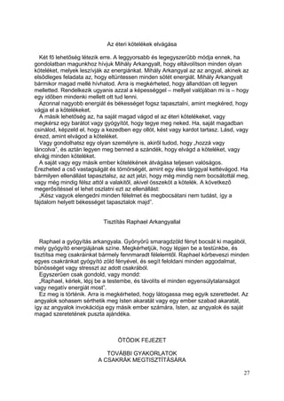 Az éteri kötelékek elvágása

  Két fő lehetőség létezik erre. A leggyorsabb és legegyszerűbb módja ennek, ha
gondolatban magunkhoz hívjuk Mihály Arkangyalt, hogy eltávolítson minden olyan
köteléket, melyek leszívják az energiánkat. Mihály Arkangyal az az angyal, akinek az
elsődleges feladata az, hogy eltüntessen minden sötét energiát. Mihály Arkangyalt
bármikor magad mellé hívhatod. Arra is megkérheted, hogy állandóan ott legyen
melletted. Rendelkezik ugyanis azzal a képességgel – mellyel valójában mi is – hogy
egy időben mindenki mellett ott tud lenni.
  Azonnal nagyobb energiát és békességet fogsz tapasztalni, amint megkéred, hogy
vágja el a kötelékeket.
  A másik lehetőség az, ha saját magad vágod el az éteri kötelékeket, vagy
megkérsz egy barátot vagy gyógyítót, hogy tegye meg neked. Ha, saját magadban
csinálod, képzeld el, hogy a kezedben egy ollót, kést vagy kardot tartasz. Lásd, vagy
érezd, amint elvágod a köteléket.
  Vagy gondolhatsz egy olyan személyre is, akiről tudod, hogy „hozzá vagy
láncolva”, és aztán legyen meg benned a szándék, hogy elvágd a köteléket, vagy
elvágj minden köteléket.
  A saját vagy egy másik ember kötelékének átvágása teljesen valóságos.
Érezheted a cső vastagságát és tömörségét, amint egy éles tárggyal kettévágod. Ha
bármilyen ellenállást tapasztalsz, az azt jelzi, hogy még mindig nem bocsátottál meg,
vagy még mindig félsz attól a valakitől, akivel összeköt a kötelék. A következő
megerősítéssel el lehet oszlatni ezt az ellenállást:
  „Kész vagyok elengedni minden félelmet és megbocsátani nem tudást, így a
fájdalom helyett békességet tapasztalok majd”.


                           Tisztítás Raphael Arkangyallal


   Raphael a gyógyítás arkangyala. Gyönyörű smaragdzöld fényt bocsát ki magából,
mely gyógyító energiájának színe. Megkérhetjük, hogy lépjen be a testünkbe, és
tisztítsa meg csakráinkat bármely fennmaradt félelemtől. Raphael körbeveszi minden
egyes csakránkat gyógyító zöld fényével, és segít feloldani minden aggodalmat,
bűnösséget vagy stresszt az adott csakrából.
   Egyszerűen csak gondold, vagy mondd:
   „Raphael, kérlek, lépj be a testembe, és távolíts el minden egyensúlytalanságot
vagy negatív energiát most”.
   Ez meg is történik. Arra is megkérheted, hogy látogassa meg egyik szerettedet. Az
angyalok sohasem sérthetik meg Isten akaratát vagy egy ember szabad akaratát,
így az angyalok invokációja egy másik ember számára, Isten, az angyalok és saját
magad szeretetének puszta ajándéka.



                                 ÖTÖDIK FEJEZET

                            TOVÁBBI GYAKORLATOK
                         A CSAKRÁK MEGTISZTÍTÁSÁRA

                                                                                  27
 